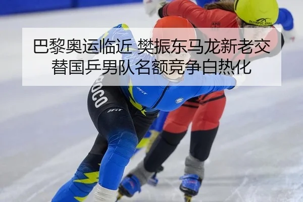 巴黎奥运临近 樊振东马龙新老交替国乒男队名额竞争白热化