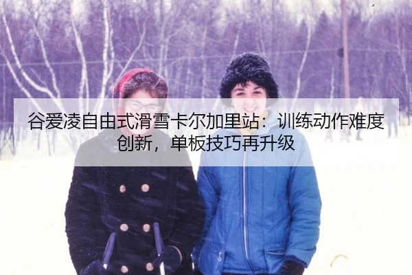 谷爱凌自由式滑雪卡尔加里站：训练动作难度创新，单板技巧再升级