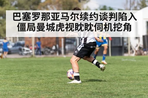 巴塞罗那亚马尔续约谈判陷入僵局曼城虎视眈眈伺机挖角